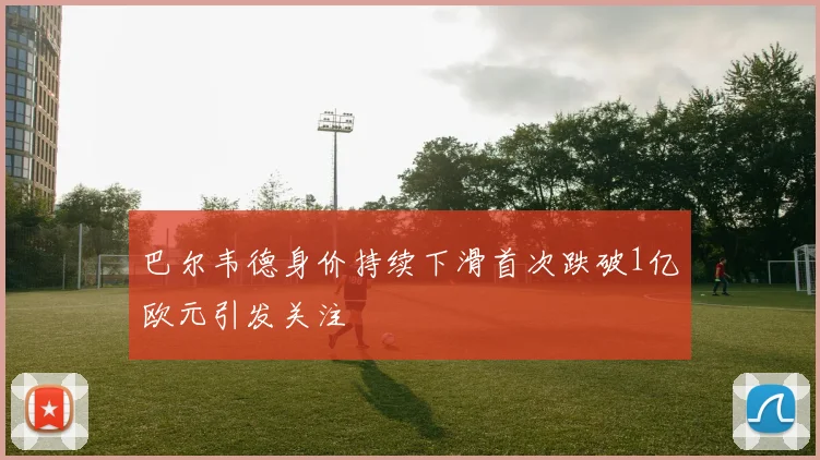 巴尔韦德身价持续下滑首次跌破1亿欧元引发关注