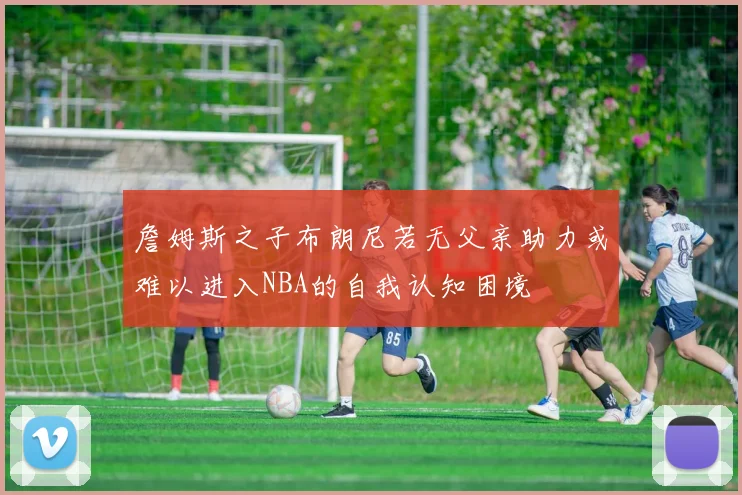 詹姆斯之子布朗尼若无父亲助力或难以进入NBA的自我认知困境