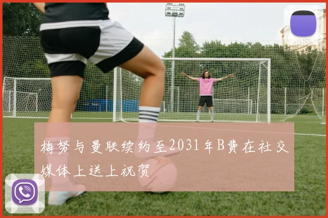 梅努与曼联续约至2031年B费在社交媒体上送上祝贺