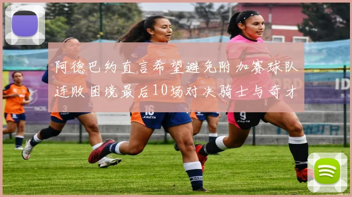 阿德巴约直言希望避免附加赛球队连败困境最后10场对决骑士与奇才