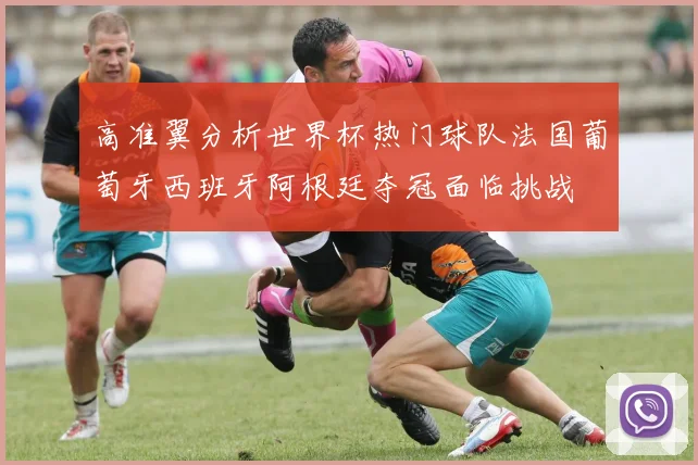 高准翼分析世界杯热门球队法国葡萄牙西班牙阿根廷夺冠面临挑战