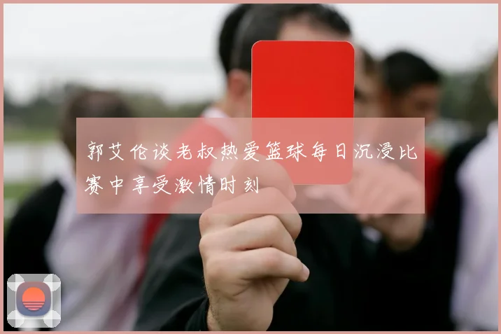 郭艾伦谈老叔热爱篮球每日沉浸比赛中享受激情时刻