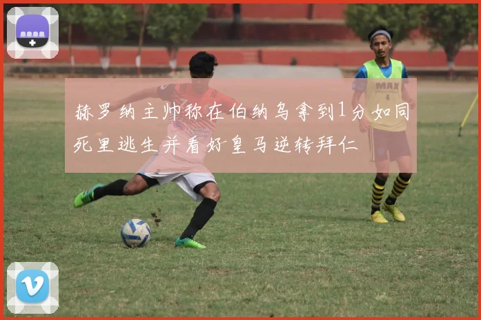 赫罗纳主帅称在伯纳乌拿到1分如同死里逃生并看好皇马逆转拜仁
