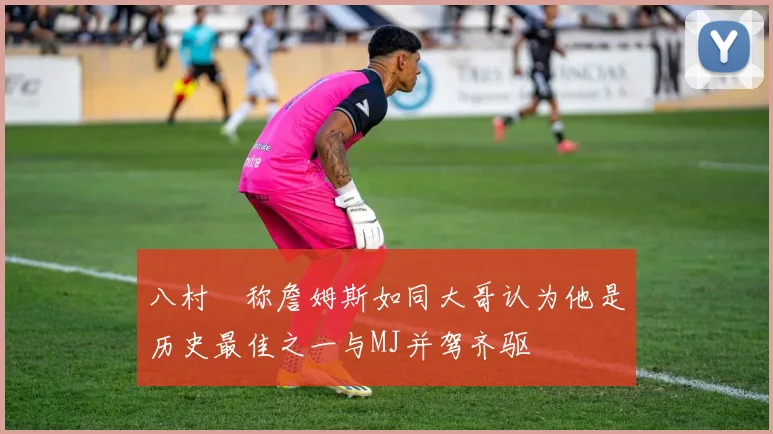 八村塁称詹姆斯如同大哥认为他是历史最佳之一与MJ并驾齐驱