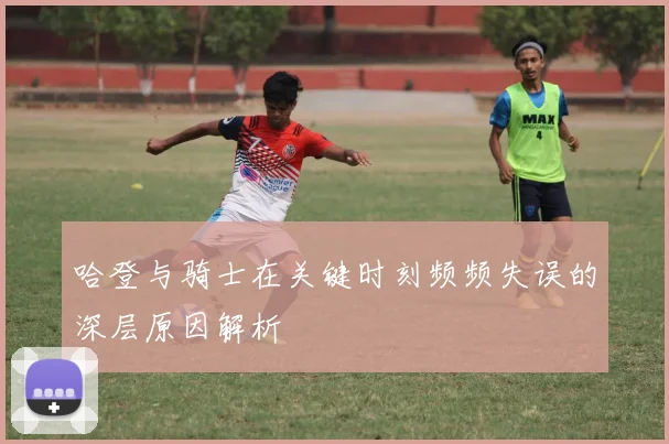 哈登与骑士在关键时刻频频失误的深层原因解析