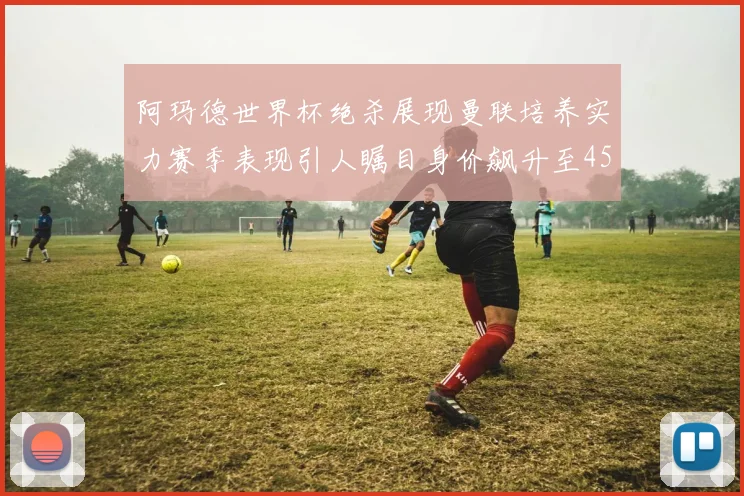 阿玛德世界杯绝杀展现曼联培养实力赛季表现引人瞩目身价飙升至4500万欧