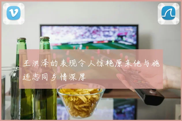 王洪泽的表现令人惊艳原来他与施连志同乡情深厚