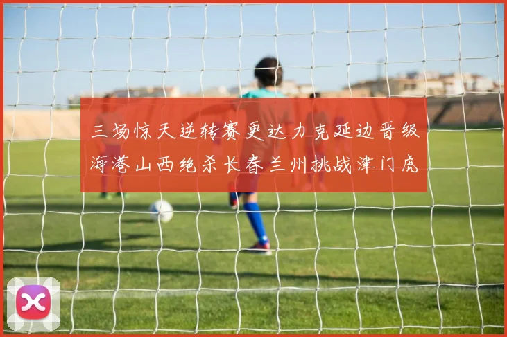 三场惊天逆转赛更达力克延边晋级海港山西绝杀长春兰州挑战津门虎