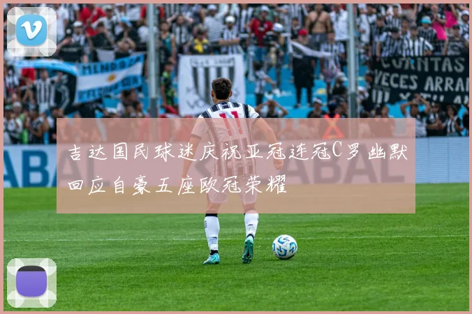 吉达国民球迷庆祝亚冠连冠C罗幽默回应自豪五座欧冠荣耀