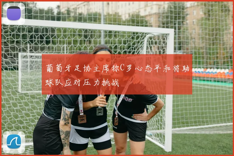 葡萄牙足协主席称C罗心态平和将助球队应对压力挑战