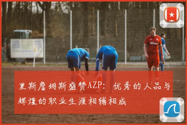 里斯詹姆斯盛赞AZP：优秀的人品与辉煌的职业生涯相辅相成