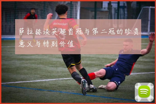 萨拉赫谈英超首冠与第二冠的珍贵意义与特别价值