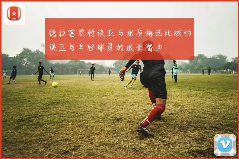 德拉富恩特谈亚马尔与梅西比较的误区与年轻球员的成长潜力