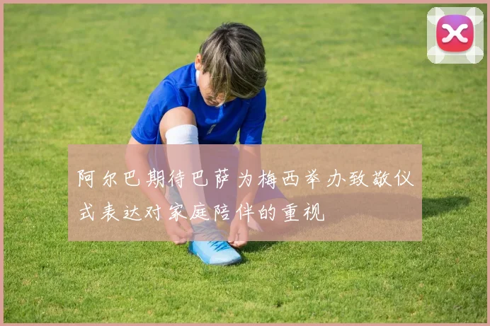阿尔巴期待巴萨为梅西举办致敬仪式表达对家庭陪伴的重视