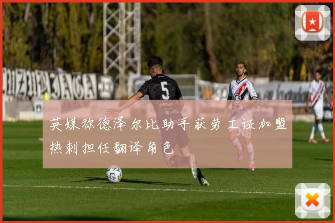 英媒称德泽尔比助手获劳工证加盟热刺担任翻译角色