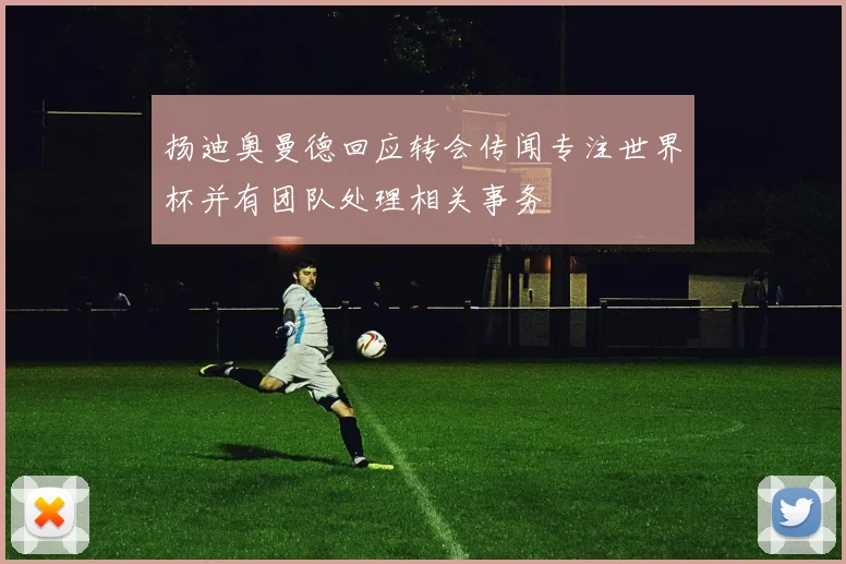 扬迪奥曼德回应转会传闻专注世界杯并有团队处理相关事务