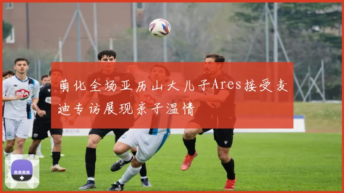 萌化全场亚历山大儿子Ares接受麦迪专访展现亲子温情