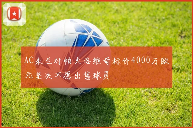 AC米兰对帕夫洛维奇标价4000万欧元坚决不愿出售球员